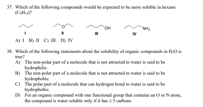 37. Which of the following compounds would be expected to be more soluble in hexane
(C6H14)?
`OH
`NH2
IV
A) I B) II С) Ш D) V
38. Which of the following statements about the solubility of organic compounds in H2O is
true?
A) The non-polar part of a molecule that is not attracted to water is said to be
hydrophilic.
B) The non-polar part of a molecule that is not attracted to water is said to be
hydrophobic.
C) The polar part of a molecule that can hydrogen bond to water is said to be
hydrophobic.
D) For an organic compound with one functional group that contains an O or N atom,
the compound is water soluble only if it has 2 5 carbons.
