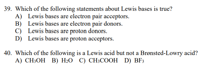 39. Which of the following statements about Lewis bases is true?
A) Lewis bases are electron pair acceptors.
B) Lewis bases are electron pair donors.
C) Lewis bases are proton donors.
D) Lewis bases are proton acceptors.
40. Which of the following is a Lewis acid but not a Brønsted-Lowry acid?
А) CH:ОН В) H-О С) СH:СООH D) BF3
