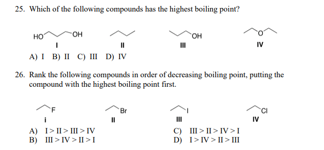 25. Which of the following compounds has the highest boiling point?
но
HO-
`OH
II
III
IV
A) I B) II C) III D) IV
26. Rank the following compounds in order of decreasing boiling point, putting the
compound with the highest boiling point first.
Br
i
II
II
IV
A) I> II> III>IV
B) III > IV > II >I
C) III > II > IV >I
D) I>IV > II > III
