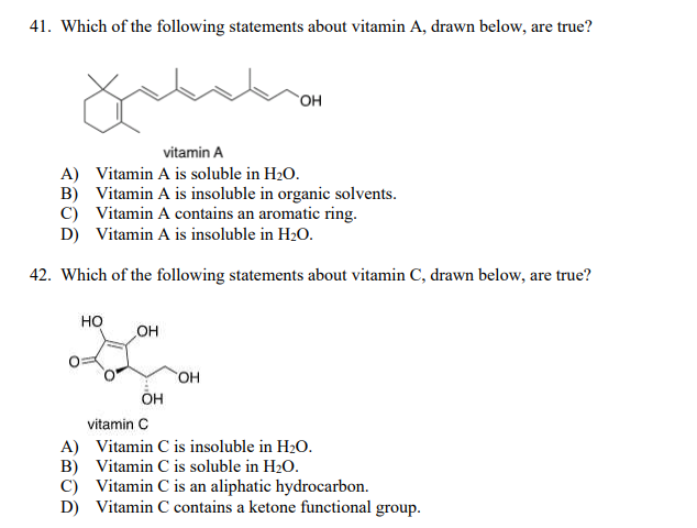 41. Which of the following statements about vitamin A, drawn below, are true?
vitamin A
A) Vitamin A is soluble in H2O.
B) Vitamin A is insoluble in organic solvents.
C) Vitamin A contains an aromatic ring.
D) Vitamin A is insoluble in H2O.
42. Which of the following statements about vitamin C, drawn below, are true?
но
OH
OH
он
vitamin C
A) Vitamin C is insoluble in H20.
B) Vitamin C is soluble in H20.
C) Vitamin C is an aliphatic hydrocarbon.
D) Vitamin C contains a ketone functional group.
