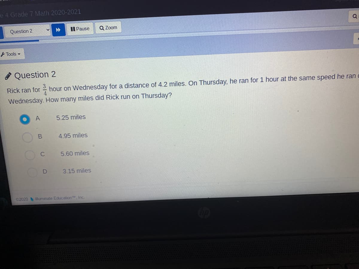 e 4 Grade 7 Math 2020-2021
Question 2
Il Pause
Q Zoom
Tools -
A Question 2
Rick ran for hour on Wednesday for a distance of 4.2 miles. On Thursday, he ran for 1 hour at the same speed he ran
Wednesday. How many miles did Rick run on Thursday?
A
5.25 miles
4.95 miles
C
5.60 miles
3.15 miles
©2020 Iluminate EducationTM, Inc.
