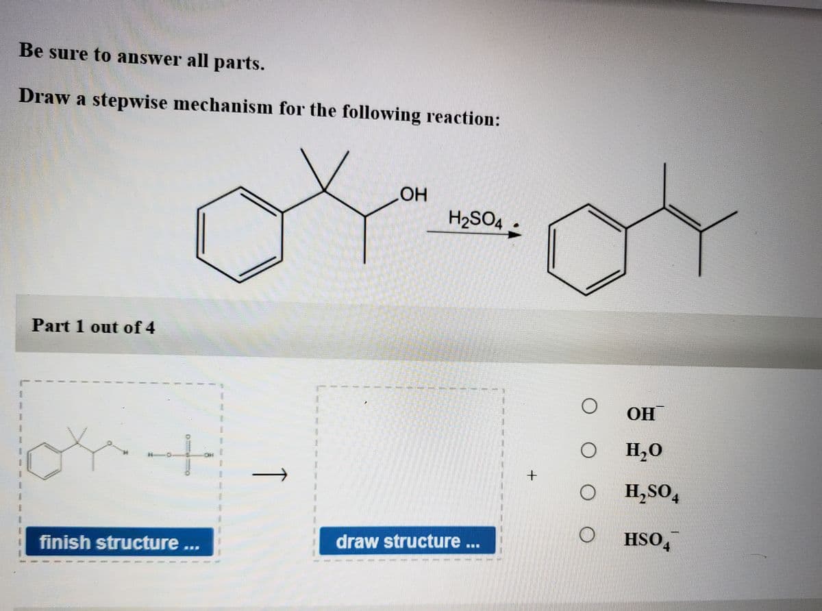 Be sure to answer all parts.
Draw a stepwise mechanism for the following reaction:
H2SO4:
Part 1 out of 4
OH
H,0
H,SO,
4
HSO,
4.
draw structure.
finish structure...
