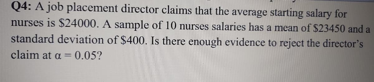Q4: A job placement director claims that the average starting salary for
nurses is $24000. A sample of 10 nurses salaries has a mean of $23450 and a
standard deviation of $400. Is there enough evidence to reject the director's
claim at a =0.05?

