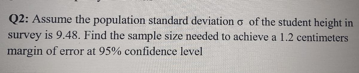Q2: Assume the population standard deviation o of the student height in
survey is 9.48. Find the sample size needed to achieve a 1.2 centimeters
margin of error at 95% confidence level
