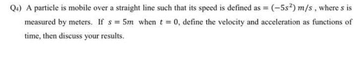 Q.) A particle is mobile over a straight line such that its speed is defined as = (-5s*) m/s, where s is
measured by meters. If s 5m when t 0, define the velocity and acceleration as functions of
time, then discuss your results.
