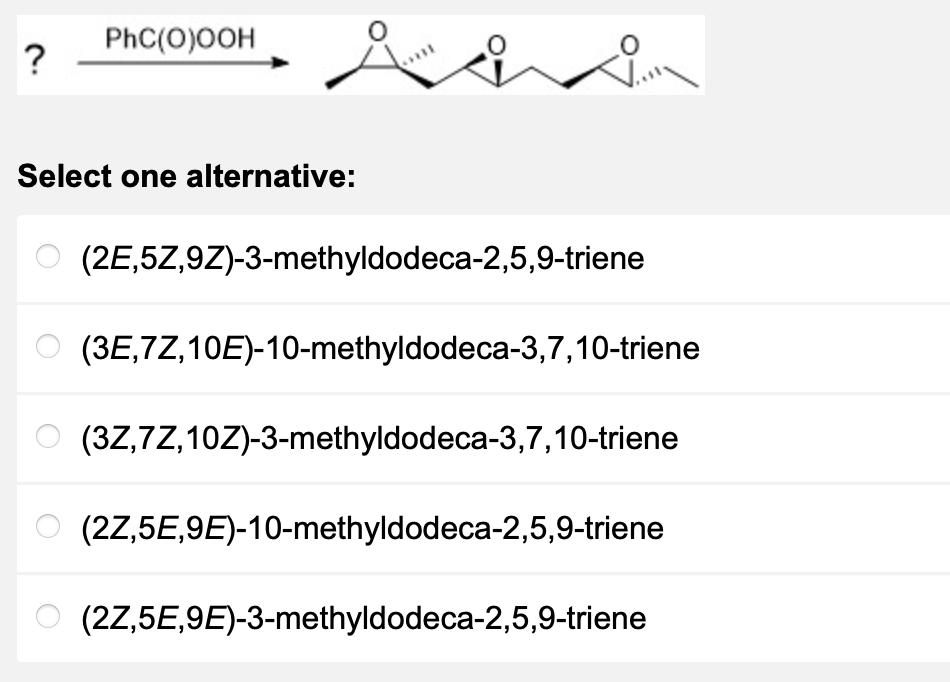 ?
PhC(O)OOH
sii
Select one alternative:
(2E,5Z,9Z)-3-methyldodeca-2,5,9-triene
(3E,7Z,10E)-10-methyldodeca-3,7,10-triene
(3Z,7Z,10Z)-3-methyldodeca-3,7,10-triene
(2Z,5E,9E)-10-methyldodeca-2,5,9-triene
(2Z,5E,9E)-3-methyldodeca-2,5,9-triene