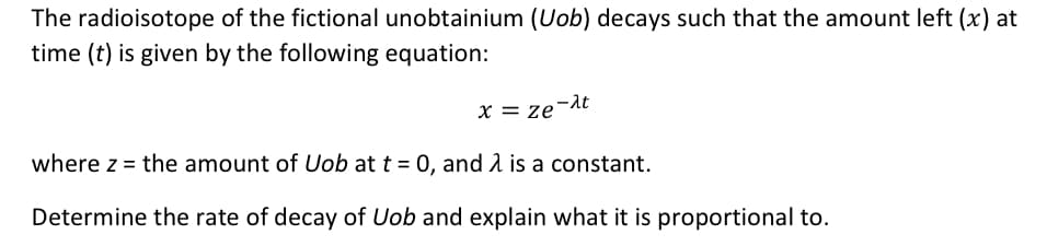 The radioisotope of the fictional unobtainium (Uob) decays such that the amount left (x) at
time (t) is given by the following equation:
x = ze-λt
where z = the amount of Uob at t = 0, and is a constant.
Determine the rate of decay of Uob and explain what it is proportional to.