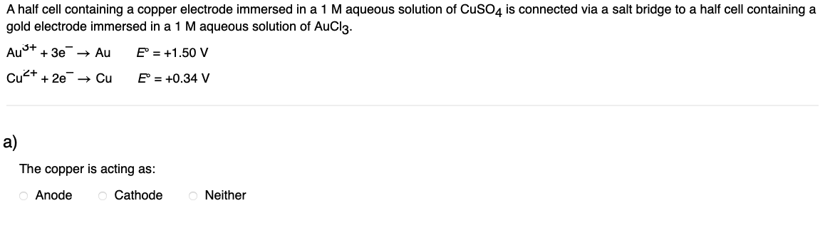 A half cell containing a copper electrode immersed in a 1 M aqueous solution of CuSO4 is connected via a salt bridge to a half cell containing a
gold electrode immersed in a 1 M aqueous solution of AuCl3.
Au³+ + 3e → Au
E° = +1.50 V
Cu²+ + 2e → Cu
E° = +0.34 V
a)
The copper is acting as:
O Anode O Cathode
ONeither