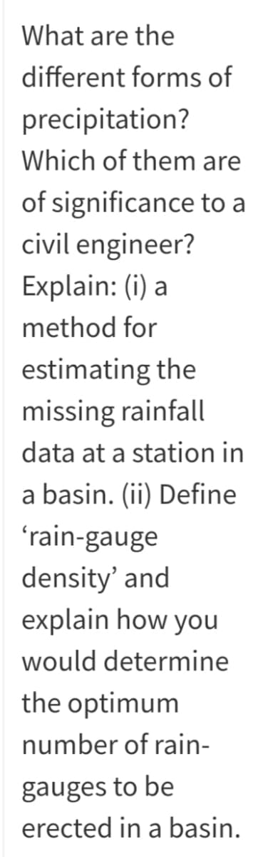 What are the
different forms of
precipitation?
Which of them are
of significance to a
civil engineer?
Explain: (i) a
method for
estimating the
missing rainfall
data at a station in
a basin. (ii) Define
ʻrain-gauge
density' and
explain how you
would determine
the optimum
number of rain-
gauges to be
erected in a basin.
