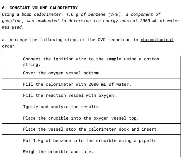 6. CONSTANT VOLUME CALORIMETRY
Using a bomb calorimeter, 1.0 g of benzene (CcH6), a component of
gasoline, was combusted to determine its energy content.2000 mL of water
was used.
a. Arrange the following steps of the CVC technique in chronological
order.
Connect the ignition wire to the sample using a cotton
string.
Cover the oxygen vessel bottom.
Fill the calorimeter with 2000 mL of water.
Fill the reaction vessel with oxygen.
Ignite and analyze the results.
Place the crucible into the oxygen vessel top.
Place the vessel atop the calorimeter dock and insert.
Put 1.0g of benzene into the crucible using a pipette.
Weigh the crucible and tare.
