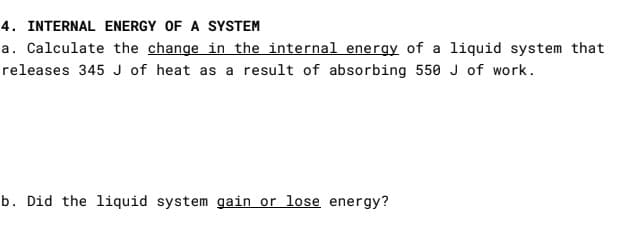 4. INTERNAL ENERGY OF A SYSTEM
a. Calculate the change in the internal energy of a liquid system that
releases 345 J of heat as a result of absorbing 550 J of work.
b. Did the liquid system gain or lose energy?
