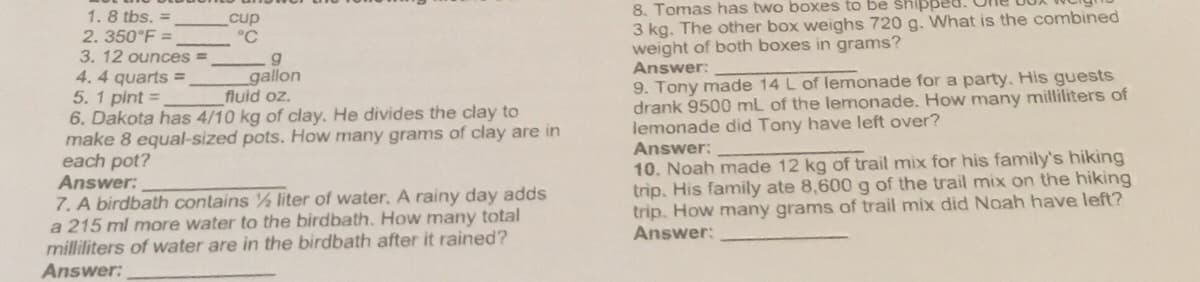 1.8 tbs. =
2.350°F =
3. 12 ounces
4.4 quarts =
cup
°C
9
gallon
5. 1 pint=
fluid oz.
6. Dakota has 4/10 kg of clay. He divides the clay to
make 8 equal-sized pots. How many grams of clay are in
each pot?
Answer:
7. A birdbath contains ½ liter of water. A rainy day adds
a 215 ml more water to the birdbath. How many total
milliliters of water are in the birdbath after it rained?
Answer:
8. Tomas has two boxes to be shippe
3 kg. The other box weighs 720 g. What is the combined
weight of both boxes in grams?
Answer:
9. Tony made 14 L of lemonade for a party. His guests
drank 9500 mL of the lemonade. How many milliliters of
lemonade did Tony have left over?
Answer:
10. Noah made 12 kg of trail mix for his family's hiking
trip. His family ate 8,600 g of the trail mix on the hiking
trip. How many grams of trail mix did Noah have left?
Answer: