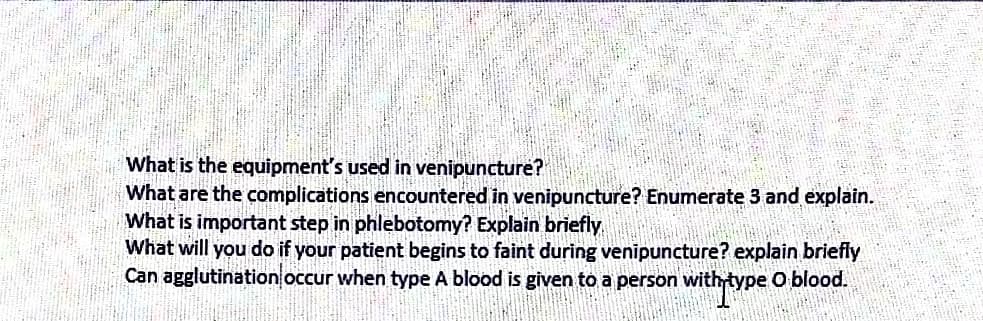 What is the equipment's used in venipuncture?
What are the complications encountered in venipuncture? Enumerate 3 and explain.
What is important step in phlebotomy? Explain briefly
What will you do if your patient begins to faint during venipuncture? explain briefly
Can agglutination occur when type A blood is given to a person with type O blood.
