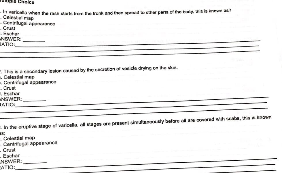 ultiple Choice
.In varicella when the rash starts from the trunk and then spread to other parts of the body, this is known as?
. Celestial map
. Centrifugal appearance
. Crust
. Eschar
ANSWER:
RATIO:
. This is a secondary lesion caused by the secretion of vesicle drying on the skin.
. Celestial map
. Centrifugal appearance
=. Crust
. Eschar
ANSWER:
RATIO:
. In the eruptive stage of varicella, all stages are present simultaneously before all are covered with scabs, this is known
BS;
. Celestial map
. Centrifugal appearance
- Crust
. Eschar
NSWER:
CATIO: