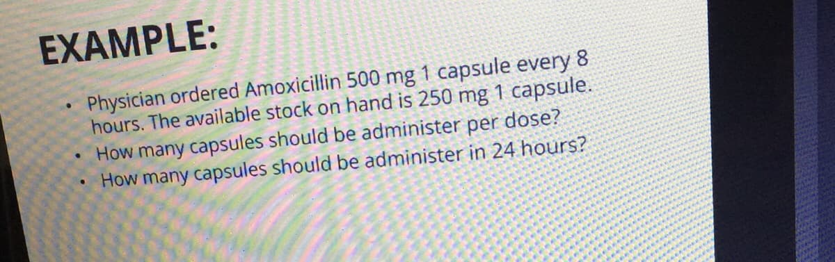 EXAMPLE:
Physician ordered Amoxicillin 500 mg 1 capsule every 8
hours. The available stock on hand is 250 mg 1 capsule.
How many capsules should be administer per dose?
How many capsules should be administer in 24 hours?
