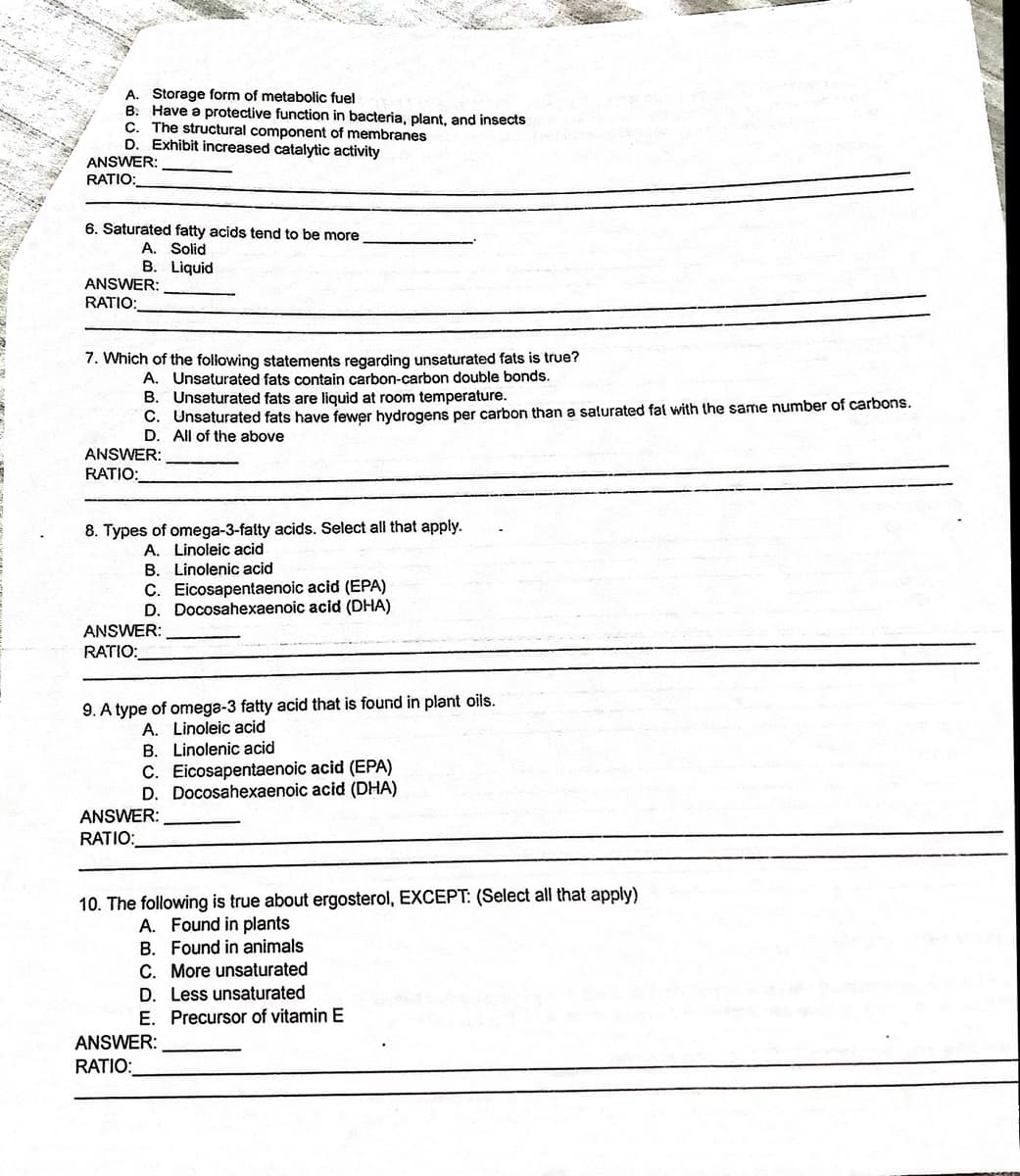 A. Storage form of metabolic fuel
B. Have a protective function in bacteria, plant, and insects
The structural component of membranes
D. Exhibit increased catalytic activity
C.
ANSWER:
RATIO:
6. Saturated fatty acids tend to be more
A. Solid
B. Liquid
ANSWER:
RATIO:
7. Which of the foliowing statements regarding unsaturated fats is true?
A. Unsaturated fats contain carbon-carbon double bonds.
B. Unsaturated fats are liquid at room temperature.
C. Unsaturated fats have fewer hydrogens per carbon than a salurated fat with the same number of carbons.
D. All of the above
ANSWER:
RATIO:
8. Types of omega-3-fatty acids. Select all that apply.
A. Linoleic acid
B. Linolenic acid
C. Eicosapentaenoic acid (EPA)
D. Docosahexaenoic acid (DHA)
ANSWER:
RATIO:
9. A type of omega-3 fatty acid that is found in plant oils.
A. Linoleic acid
B. Linolenic acid
C. Eicosapentaenoic acid (EPA)
D. Docosahexaenoic acid (DHA)
ANSWER:
RATIO:
10. The following is true about ergosterol, EXCEPT: (Select all that apply)
A. Found in plants
B. Found in animals
C. More unsaturated
D. Less unsaturated
E. Precursor of vitamin E
ANSWER:
RATIO:
