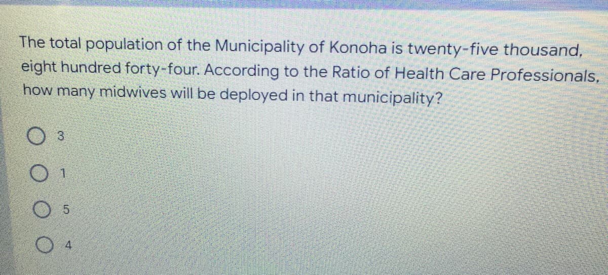 The total population of the Municipality of Konoha is twenty-five thousand,
eight hundred forty-four. According to the Ratio of Health Care Professionals,
how many midwives will be deployed in that municipality?
O 4
