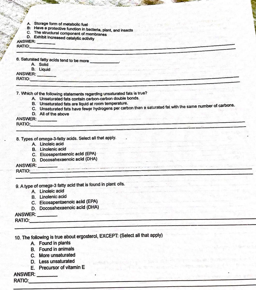 A. Storage form of metabolic fuel
B: Have e protective function in bacteria, plant, and insects
C. The structural component of membranes
D. Exhibit increased catalytic activity
ANSWER:
RATIO:
6. Saturated fatty acids tend to be more
A. Solid
B. Liquid
ANSWER:
RATIO:
7. Which of the following statements regarding unsaturated fats is true?
A. Unsaturated fats contain carbon-carbon double bonds.
B. Unsaturated fats are liquid at room temperature.
C. Unsaturated fats have fewer hydrogens per carbon than a salurated fat with the same number of carbons.
D. All of the above
ANSWER:
RATIO:
8. Types of omega-3-fatty acids. Select all that apply.
A. Linoleic acid
B. Linolenic acid
C. Eicosapentaenoic acid (EPA)
D. Docosahexaenoic acid (DHA)
ANSWER:
RATIO:
9. A type of omega-3 fatty acid that is found in plant oils.
A. Linoleic acid
B. Linolenic acid
C. Eicosapentaenoic acid (EPA)
D. Docosahexaenoic acid (DHA)
ANSWER:
RATIO:
10. The following is true about ergosterol, EXCEPT: (Select all that apply)
A. Found in plants
B. Found in animals
C. More unsaturated
D. Less unsaturated
E. Precursor of vitamin E
ANSWER:
RATIO:
