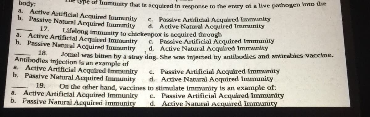 body:
a. Active Artificial Acquired Immunity
b. Passive Natural Acquired Immunity
17.
ype of Immunity that is acquired in response to the entry of a live pathogen into the
c. Passive Artificial Acquired Immunity
d. Active Natural Acquired Immunity
Lifelong immunity to chickenpox is acquired through
a. Active Artificial Acquired Immunity
b. Passive Natural Acquired Immunity
18.
Antibodies injection is an example of
a. Active Artificial Acquired Immunity
b. Passive Natural Acquired Immunity
c. Passive Artificial Acquired Immunity
d. Active Natural Acquired Immunity
19. On the other hand, vaccines to stimulate immunity is an example of:
Active Artificial Acquired Immunity c. Passive Artificial Acquired Immunity
b. Passive Naturai Acquired Immunity d. Active ÎNatural Acquired immunity
a.
C. Passive Artificial Acquired Immunity
d. Active Natural Acquired Immunity
Jomel was bitten by a stray dog. She was injected by antibodies and antirabies vaccine.