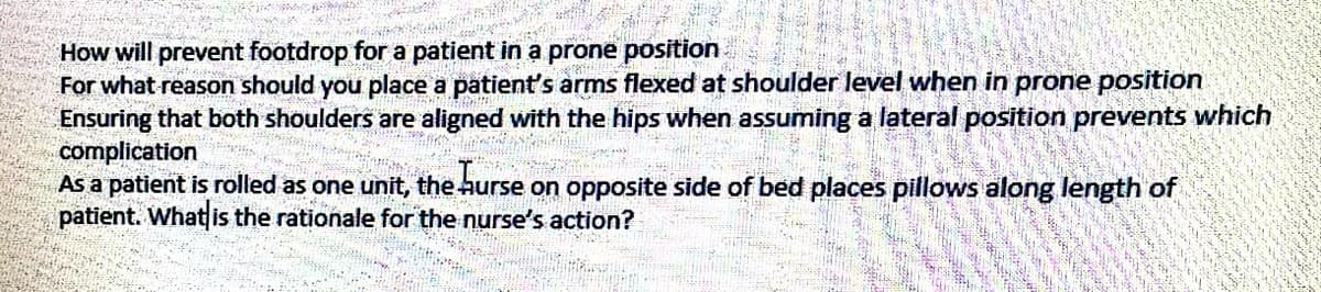 How will prevent footdrop for a patient in a prone position
For what reason should you place a patients arms flexed at shoulder level when in prone position
Ensuring that both shoulders are aligned with the hips when assuming a lateral position prevents which
complication
As a patient is rolled as one unit, the hurse on opposite side of bed places pillows along length of
patient. What is the rationale for the nurse's action?
