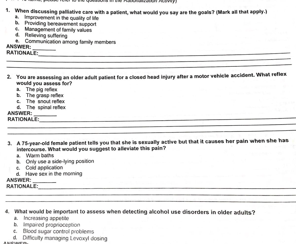 ns n
vity)
1. When discussing palliative care with a patient, what would you say are the goals? (Mark all that apply.)
a. Improvement in the quality of life
b. Providing bereavement support
C. Management of family values
d. Relieving suffering
e. Communication among family members
ANSWER:
RATIONALE:
2. You are assessing an older adult patient for a closed head injury after a motor vehicle accident. What reflex
would you assess for?
The pig reflex
b. The grasp reflex
c. The snout reflex
d. The spinal reflex
ANSWER:
RATIONALE:
а.
3. A 75-year-old female patient tells you that she is sexually active but that it causes her pain when she has
intercourse. What would you suggest to alleviate this pain?
Warm baths
a.
b. Only use a side-lying position
Cold application
d. Have sex in the morning
c.
ANSWER:
RATIONALE:
4. What would be important to assess when detecting alcohol use disorders in older adults?
a. Increasing appetite
b. Impaired proprioception
Blood sugar control problems
d. Difficulty managing Levoxyl dosing
с.
ANSWER
