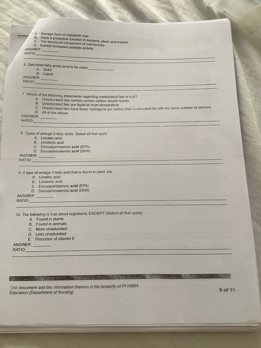 A. Storage form of metabolic fuel
B. Have a protective function in bacteria, plant, and insects
C. The structural component of membranes
D. Exhibit increased catalytic activity
ANSWER:
RATIO:
6. Saturated fatty acids tend to be more
A. Solid
B. Liquid
ANSWER:
RATIO:
7. Which of the following statements regarding unsaturated fats is true?
A. Unsaturated fats contain carbon-carbon double bonds.
B. Unsaturated fats are liquid at room temperature.
C. Unsaturated fats have fewer hydrogens per carbon than a saturated fat with the same number of carbons.
D. All of the above
ANSWER:
RATIO:
8. Types of omega-3-fatty acids. Select all that apply.
A. Linoleic acid
B. Linolenic acid
C. Eicosapentaenoic acid (EPA)
D. Docosahexaenoic acid (DHA)
ANSWER:
RATIO:
9. A type of omega-3 fatty acid that is found in plant oils.
A. Linoleic acid
B. Linolenic acid
C. Eicosapentaenoic acid (EPA)
D. Docosahexaenoic acid (DHA)
ANSWER:
RATIO:
10. The following is true about ergosterol, EXCEPT: (Select all that apply)
A. Found in plants
B. Found in animals
C. More unsaturated
D. Less unsaturated
E. Precursor of vitamin E
ANSWER:
RATIO:
This document and the information thereon is the property of PHINMA
Education (Department of Nursing)
9 of 11
