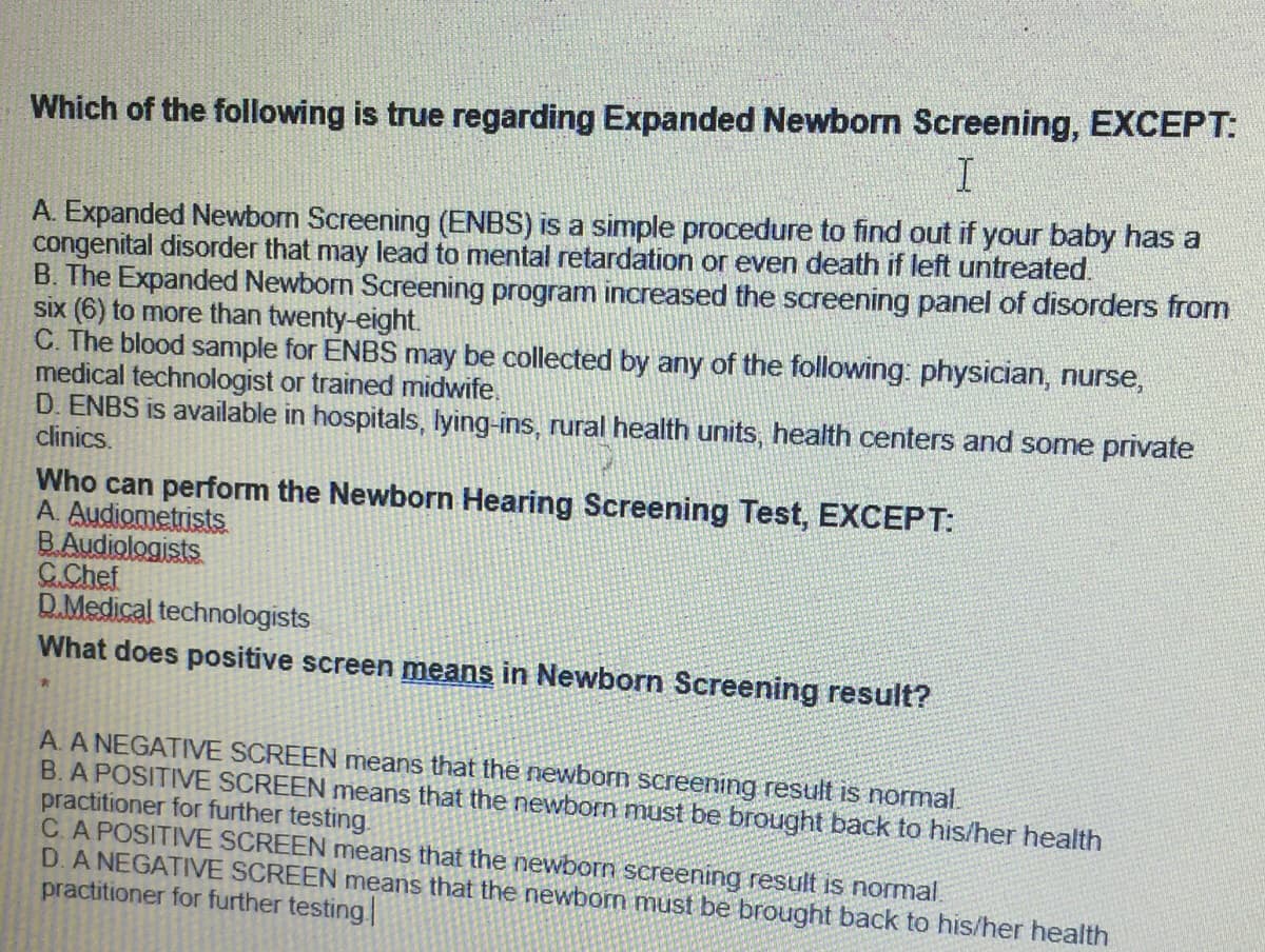 Which of the following is true regarding Expanded Newborn Screening, EXCEPT:
I
A. Expanded Newborn Screening (ENBS) is a simple procedure to find out if your baby has a
congenital disorder that may lead to mental retardation or even death if left untreated.
B. The Expanded Newborn Screening program increased the screening panel of disorders from
six (6) to more than twenty-eight.
C. The blood sample for ENBS may be collected by any of the following: physician, nurse,
medical technologist or trained midwife.
D. ENBS is available in hospitals, lying-ins, rural health units, health centers and some private
clinics.
Who can perform the Newborn Hearing Screening Test, EXCEPT:
A. Audiometrists.
B.Audiologists
C.Chef
D.Medical technologists
What does positive screen means in Newborn Screening result?
*
A. A NEGATIVE SCREEN means that the newborn screening result is normal.
B. A POSITIVE SCREEN means that the newborn must be brought back to his/her health
practitioner for further testing.
C. A POSITIVE SCREEN means that the newborn screening result is normal.
D. A NEGATIVE SCREEN means that the newborn must be brought back to his/her health
practitioner for further testing.