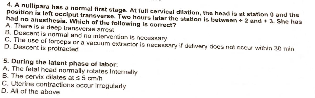 4. A nullipara has a normal first stage. At full cervical dilation, the head is at station 0 and the
position is left occiput transverse. Two hours later the station is between + 2 and + 3. She has
had no anesthesia. Which of the following is correct?
A. There is a deep transverse arrest
B. Descent is normal and no intervention is necessary
C. The use of forceps or a vacuum extractor is necessary if delivery does not occur within 30 min
D. Descent is protracted
5. During the latent phase of labor:
A. The fetal head normally rotates internally
B. The cervix dilates at ≤ 5 cm/h
C. Uterine contractions occur irregularly
D. All of the above