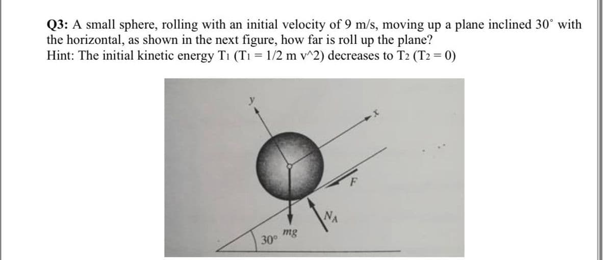 Q3: A small sphere, rolling with an initial velocity of 9 m/s, moving up a plane inclined 30° with
the horizontal, as shown in the next figure, how far is roll up the plane?
Hint: The initial kinetic energy T₁ (T₁ = 1/2 m v^2) decreases to T2 (T2 = 0)
mg
30°