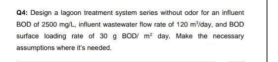 Q4: Design a lagoon treatment system series without odor for an influent
BOD of 2500 mg/L, influent wastewater flow rate of 120 m³/day, and BOD
surface loading rate of 30 g BOD/ m² day. Make the necessary
assumptions where it's needed.