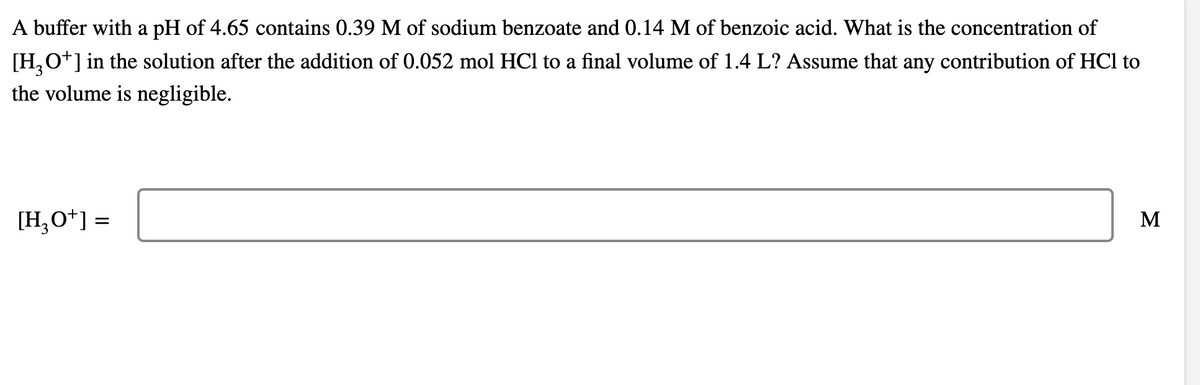 A buffer with a pH of 4.65 contains 0.39 M of sodium benzoate and 0.14 M of benzoic acid. What is the concentration of
[H,O+] in the solution after the addition of 0.052 mol HCl to a final volume of 1.4 L? Assume that any contribution of HCl to
the volume is negligible.
[H,O*] =
M
