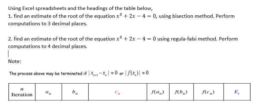 Using Excel spreadsheets and the headings of the table below,
1. find an estimate of the root of the equation x3 + 2x – 4 = 0, using bisection method. Perform
computations to 3 decimal places.
2. find an estimate of the root of the equation x3 + 2x – 4 = 0 using regula-falsi method. Perform
computations to 4 decimal places.
Note:
The process above may be terminated if | x-1 -x, | = 0 or | f(x,)| × 0
n
an
Cn
f(a„)
f(b„)
f(c„)
E;
Iteration
