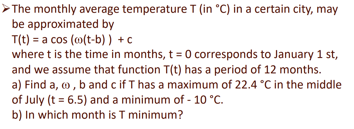 >The monthly average temperature T (in °C) in a certain city, may
be approximated by
T(t) = a cos (@(t-b) ) + c
where t is the time in months, t = 0 corresponds to January 1 st,
and we assume that function T(t) has a period of 12 months.
a) Find a, o, b and c if T has a maximum of 22.4 °C in the middle
of July (t = 6.5) and a minimum of - 10 °C.
b) In which month is T minimum?
%3D
%3D
