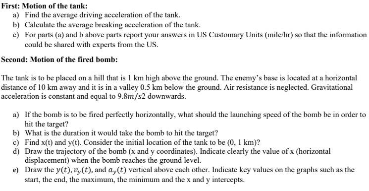 First: Motion of the tank:
a) Find the average driving acceleration of the tank.
b) Calculate the average breaking acceleration of the tank.
c) For parts (a) and b above parts report your answers in US Customary Units (mile/hr) so that the information
could be shared with experts from the US.
