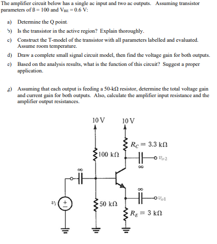 The amplifier circuit below has a single ac input and two ac outputs. Assuming transistor
parameters of B = 100 and Vu = 0.6 V:
a) Detemine the Q point
5) Is the transistor in the active region? Explain thoroughly.
c) Construct the T-model of the transistor with all parameters labelled and evaluated.
Assume room temperature.
d) Draw a complete small signal circuit model, then find the voltage gain for both outputs.
e) Based on the analysis results, what is the function of this circuit? Suggest a proper
application.
2) Assuming that cach output is feeding a 50-kN resistor, determine the total voltage gain
and current gain for both outputs. Also, calculate the amplifier input resistance and the
amplifier output resistances.
10 V
10 V
Rc= 3.3 kl
100 kN
50 kΩ
Rg = 3 kſl
