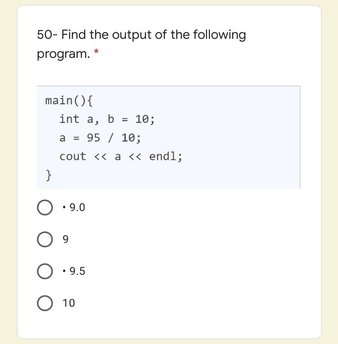 50- Find the output of the following
program.
main(){
int a,
b =
10;
a
= 95 / 10;
cout << a << endl;
}
• 9.0
9.
• 9.5
10
