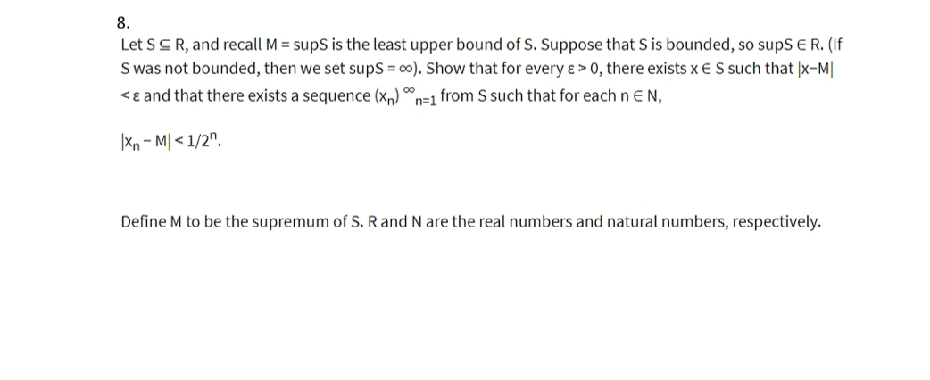 8.
Let SCR, and recall M = supS is the least upper bound of S. Suppose that S is bounded, so supS ER. (If
S was not bounded, then we set sups = 00). Show that for every ɛ > 0, there exists x ES such that |x-M|
00
<ɛ and that there exists a sequence (x,) n=1 from S such that for each n EN,
|Xn – M| < 1/2".
Define M to be the supremum of S. R and N are the real numbers and natural numbers, respectively.
