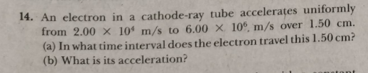 14. An electron in a cathode-ray tube accelerates uniformly
from 2.00 x 10ª m/s to 6.00 × 10°, m/s over 1.50 cm.
(a) In what time interval does the electron travel this 1.50 cm?
(b) What is its acceleration?

