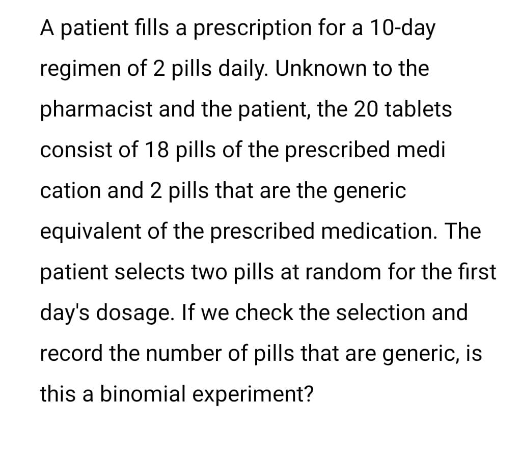 A patient fills a prescription for a 10-day
regimen of 2 pills daily. Unknown to the
pharmacist and the patient, the 20 tablets.
consist of 18 pills of the prescribed medi
cation and 2 pills that are the generic
equivalent of the prescribed medication. The
patient selects two pills at random for the first
day's dosage. If we check the selection and
record the number of pills that are generic, is
this a binomial experiment?
