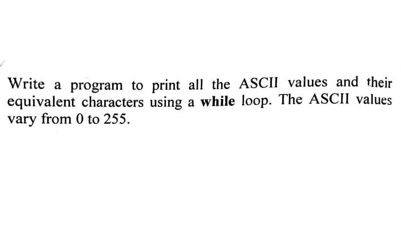 Write a program to print all the ASCII values and their
equivalent characters using a while loop. The ASCII values
vary from 0 to 255.