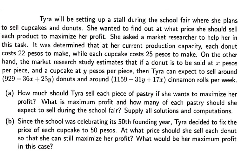 Tyra will be setting up a stall during the school fair where she plans
to sell cupcakes and donuts. She wanted to find out at what price she should sell
each product to maximize her profit. She asked a market researcher to help her in
this task. It was determined that at her current production capacity, each donut
costs 22 pesos to make, while each cupcake costs 25 pesos to make. On the other
hand, the market research study estimates that if a donut is to be sold at r pesos
per piece, and a cupcake at y pesos per piece, then Tyra can expect to sell around
(929 – 36x + 23y) donuts and around (1159 - 31y+17x) cinnamon rolls per week.
(a) How much should Tyra sell each piece of pastry if she wants to maximize her
profit? What is maximum profit and how many of each pastry should she
expect to sell during the school fair? Supply all solutions and computations.
(b) Since the school was celebrating its 50th founding year, Tyra decided to fix the
price of each cupcake to 50 pesos. At what price should she sell each donut
so that she can still maximize her profit? What would be her maximum profit
in this case?

