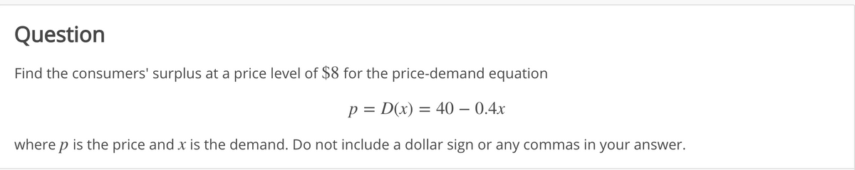 Question
Find the consumers' surplus at a price level of $8 for the price-demand equation
p = D(x) = 40 – 0.4x
where p is the price and x is the demand. Do not include a dollar sign or any commas in your answer.
