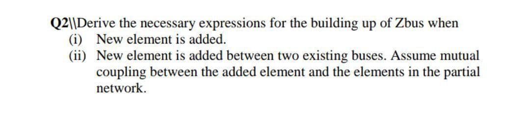 Q2||Derive the necessary expressions for the building up of Zbus when
(i) New element is added.
(ii) New element is added between two existing buses. Assume mutual
coupling between the added element and the elements in the partial
network.
