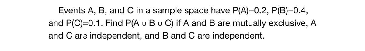 Events A, B, and C in a sample space have P(A)=0.2, P(B)=0.4,
and P(C)=0.1. Find P(A u B u C) if A and B are mutually exclusive, A
and C are independent, and B and C are independent.
