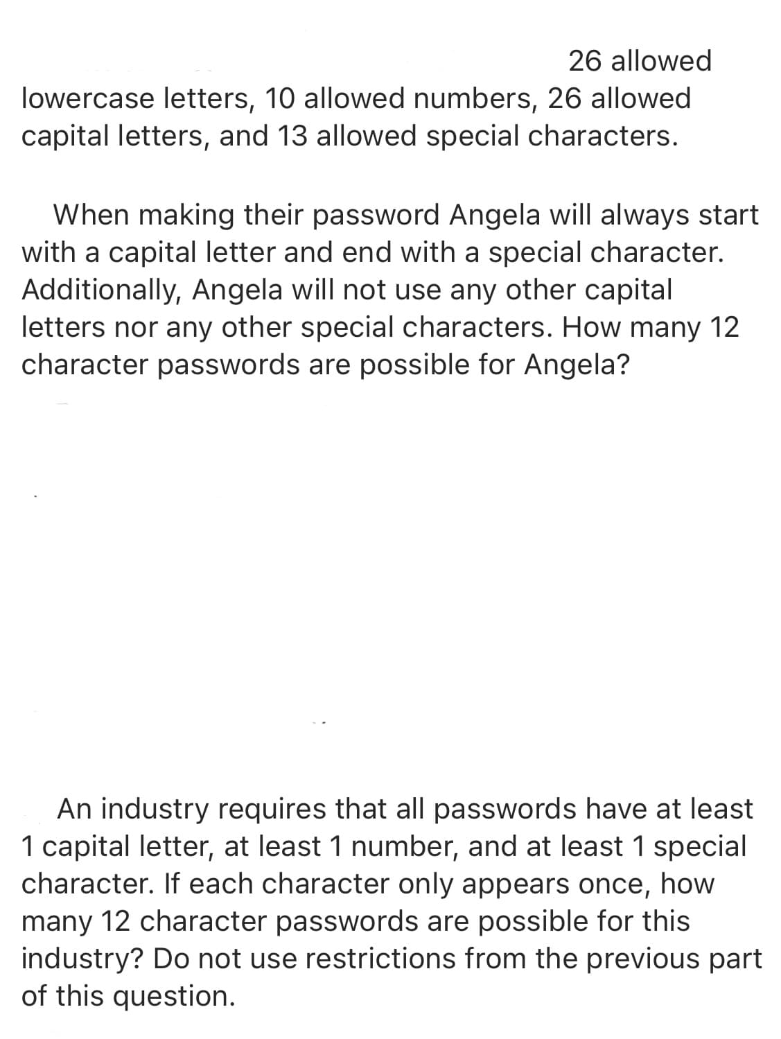 26 allowed
lowercase letters, 10 allowed numbers, 26 allowed
capital letters, and 13 allowed special characters.
When making their password Angela will always start
with a capital letter and end with a special character.
Additionally, Angela will not use any other capital
letters nor any other special characters. How many 12
character passwords are possible for Angela?
An industry requires that all passwords have at least
1 capital letter, at least 1 number, and at least 1 special
character. If each character only appears once, how
many 12 character passwords are possible for this
industry? Do not use restrictions from the previous part
of this question.
