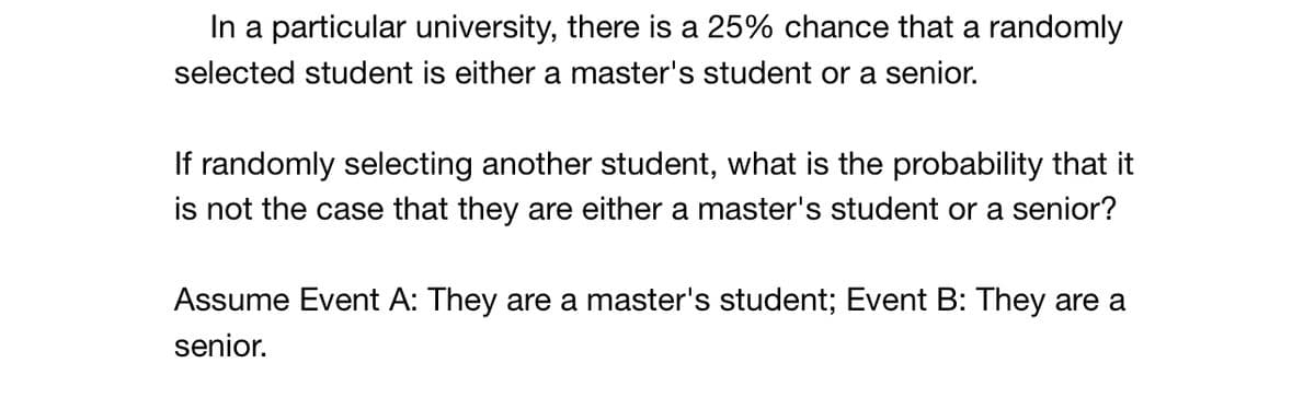 In a particular university, there is a 25% chance that a randomly
selected student is either a master's student or a senior.
If randomly selecting another student, what is the probability that it
is not the case that they are either a master's student or a senior?
Assume Event A: They are a master's student; Event B: They are a
senior.
