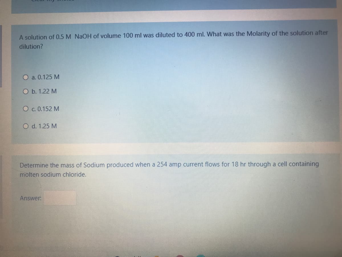 A solution of 0.5 M NAOH of volume 100 ml was diluted to 400 ml. What was the Molarity of the solution after
dilution?
O a. 0.125 M
O b. 1.22 M
O c. 0.152 M
O d. 1.25 M
Determine the mass of Sodium produced when a 254 amp current flows for 18 hr through a cell containing
molten sodium chloride.
Answer:
