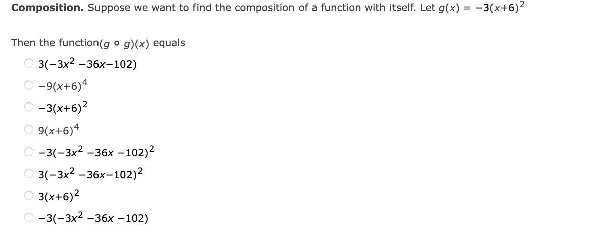 Composition. Suppose we want to find the composition of a function with itself. Let g(x) = -3(x+6)²
Then the function(g o g)(x) equals
3(-3x2 -36x-102)
-9(x+6)4
O -3(x+6)2
9(x+6)4
О -3(-3х2 -36х -102)2
о 3-3x2 -36х-102)2
O 3(x+6)2
О -3(-3х2 -36х —102)
