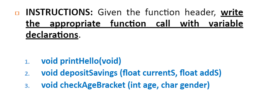 o INSTRUCTIONS: Given the function header, write
the appropriate function call with variable
declarations.
void printHello(void)
void depositSavings (float currentS, float addS)
void checkAgeBracket (int age, char gender)
1.
2.
3.
