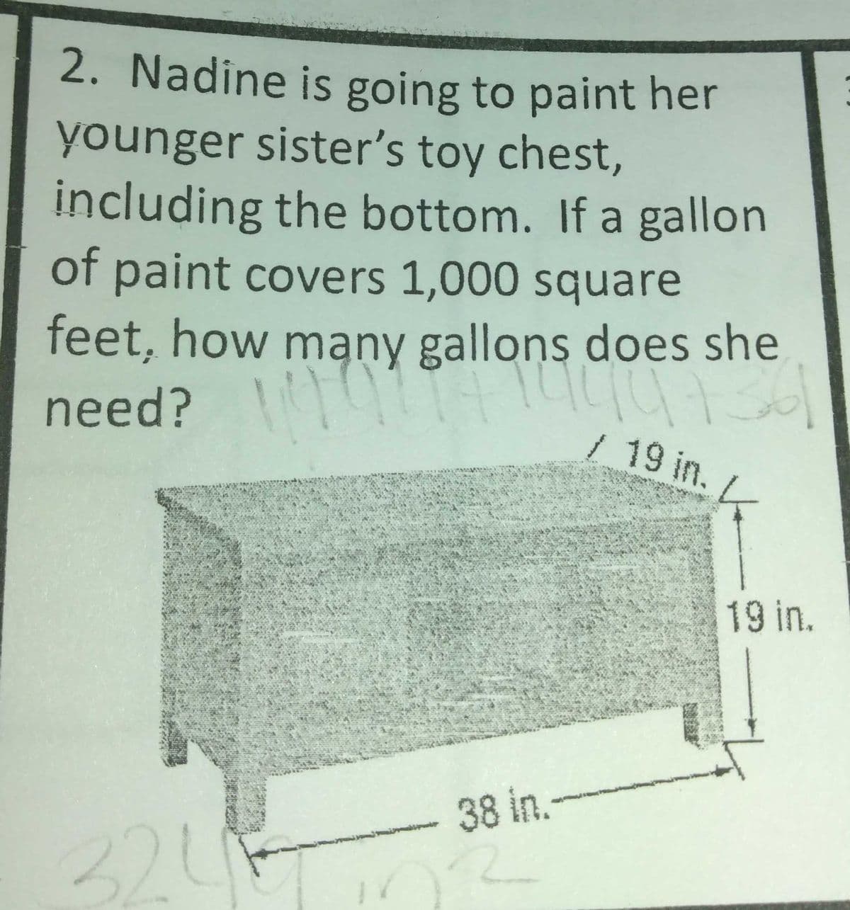 2. Nadine is going to paint her
younger sister's toy chest,
including the bottom. If a gallon
of paint covers 1,000 square
feet, how mąny gallons does she
need? t
/19 in.
19 in.
38 in.
324
